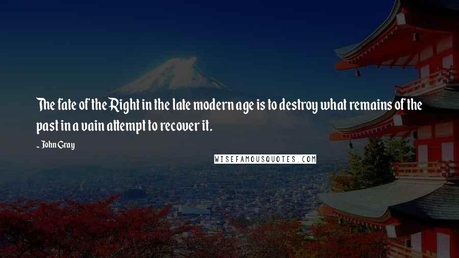 John Gray Quotes: The fate of the Right in the late modern age is to destroy what remains of the past in a vain attempt to recover it.