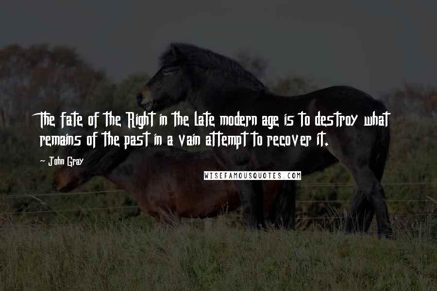 John Gray Quotes: The fate of the Right in the late modern age is to destroy what remains of the past in a vain attempt to recover it.