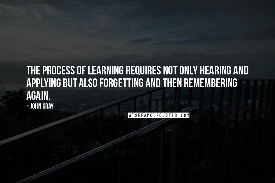 John Gray Quotes: The process of learning requires not only hearing and applying but also forgetting and then remembering again.