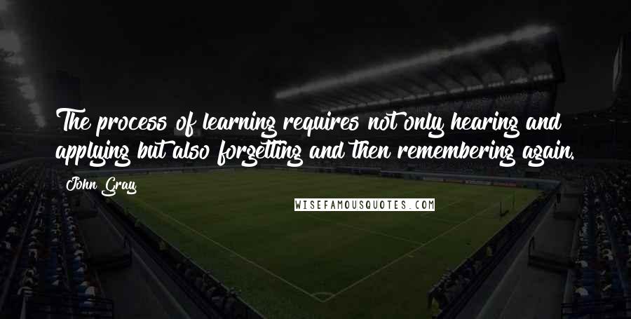 John Gray Quotes: The process of learning requires not only hearing and applying but also forgetting and then remembering again.