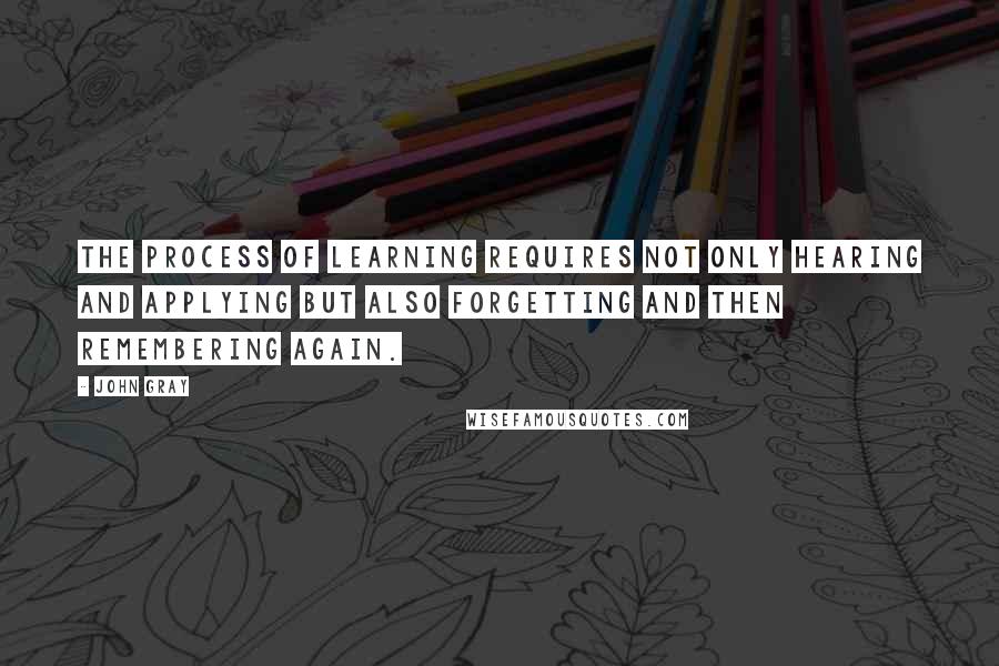 John Gray Quotes: The process of learning requires not only hearing and applying but also forgetting and then remembering again.
