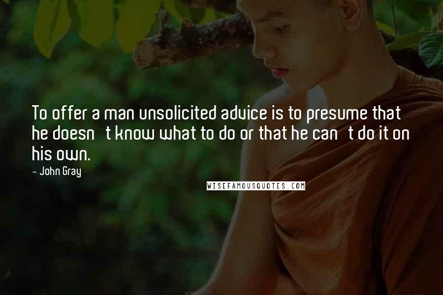 John Gray Quotes: To offer a man unsolicited advice is to presume that he doesn't know what to do or that he can't do it on his own.