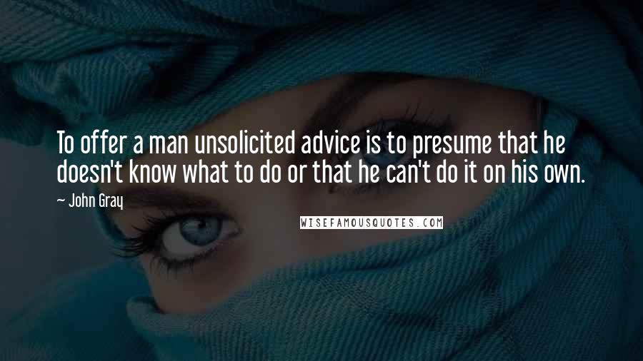 John Gray Quotes: To offer a man unsolicited advice is to presume that he doesn't know what to do or that he can't do it on his own.
