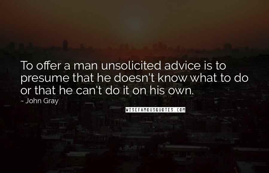 John Gray Quotes: To offer a man unsolicited advice is to presume that he doesn't know what to do or that he can't do it on his own.
