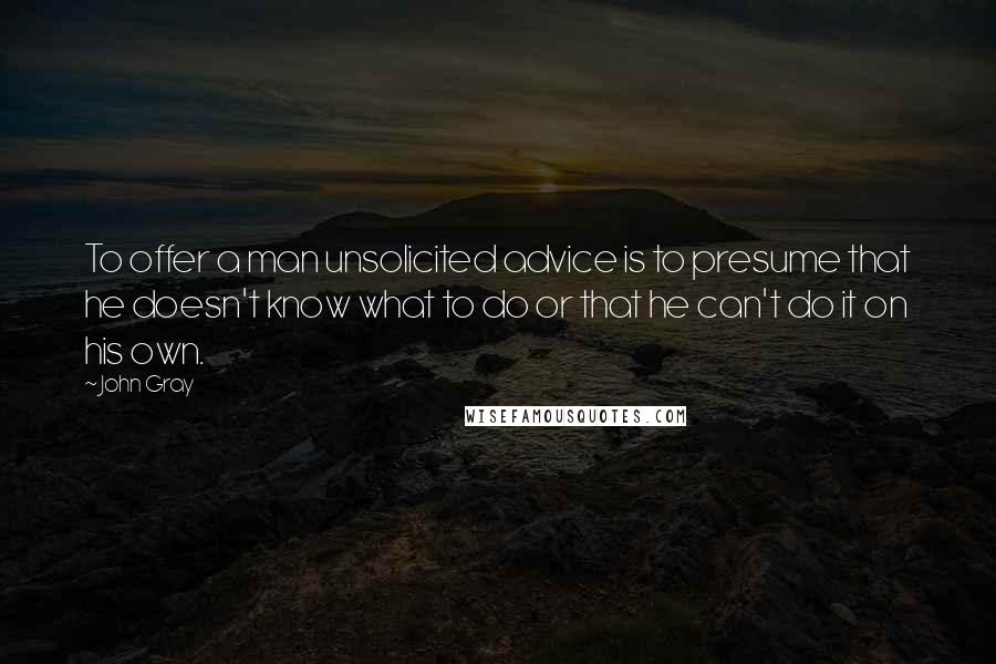 John Gray Quotes: To offer a man unsolicited advice is to presume that he doesn't know what to do or that he can't do it on his own.
