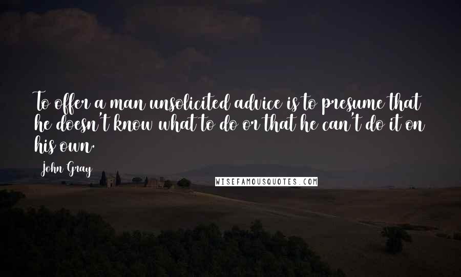 John Gray Quotes: To offer a man unsolicited advice is to presume that he doesn't know what to do or that he can't do it on his own.