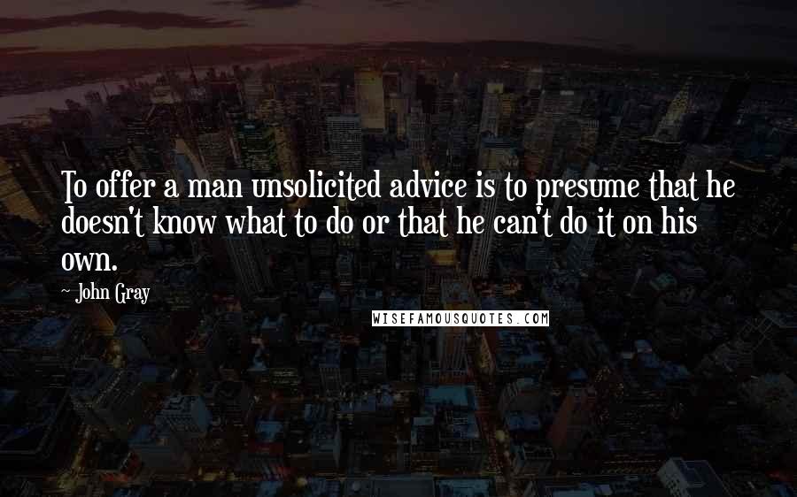 John Gray Quotes: To offer a man unsolicited advice is to presume that he doesn't know what to do or that he can't do it on his own.
