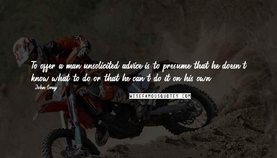 John Gray Quotes: To offer a man unsolicited advice is to presume that he doesn't know what to do or that he can't do it on his own.