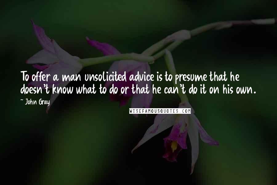 John Gray Quotes: To offer a man unsolicited advice is to presume that he doesn't know what to do or that he can't do it on his own.