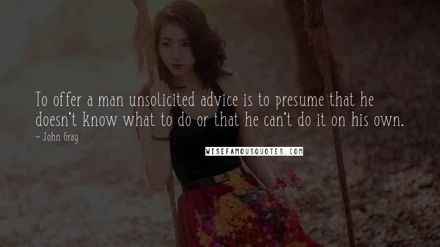 John Gray Quotes: To offer a man unsolicited advice is to presume that he doesn't know what to do or that he can't do it on his own.