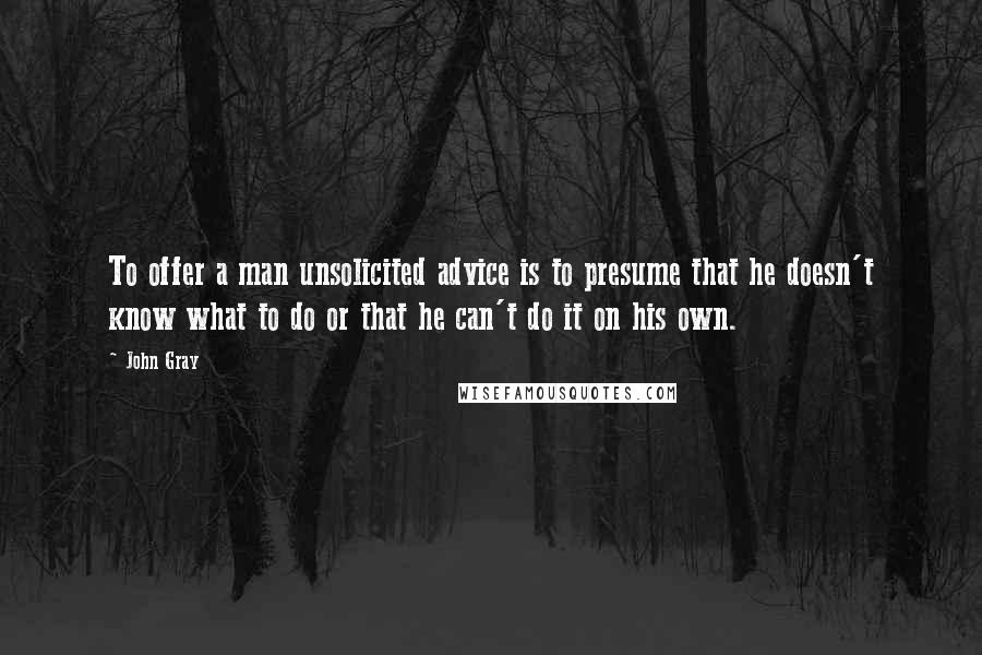 John Gray Quotes: To offer a man unsolicited advice is to presume that he doesn't know what to do or that he can't do it on his own.