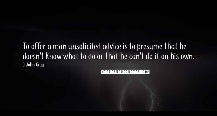 John Gray Quotes: To offer a man unsolicited advice is to presume that he doesn't know what to do or that he can't do it on his own.