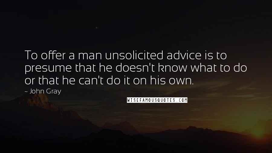 John Gray Quotes: To offer a man unsolicited advice is to presume that he doesn't know what to do or that he can't do it on his own.