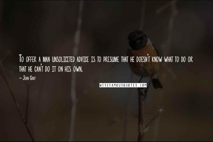 John Gray Quotes: To offer a man unsolicited advice is to presume that he doesn't know what to do or that he can't do it on his own.