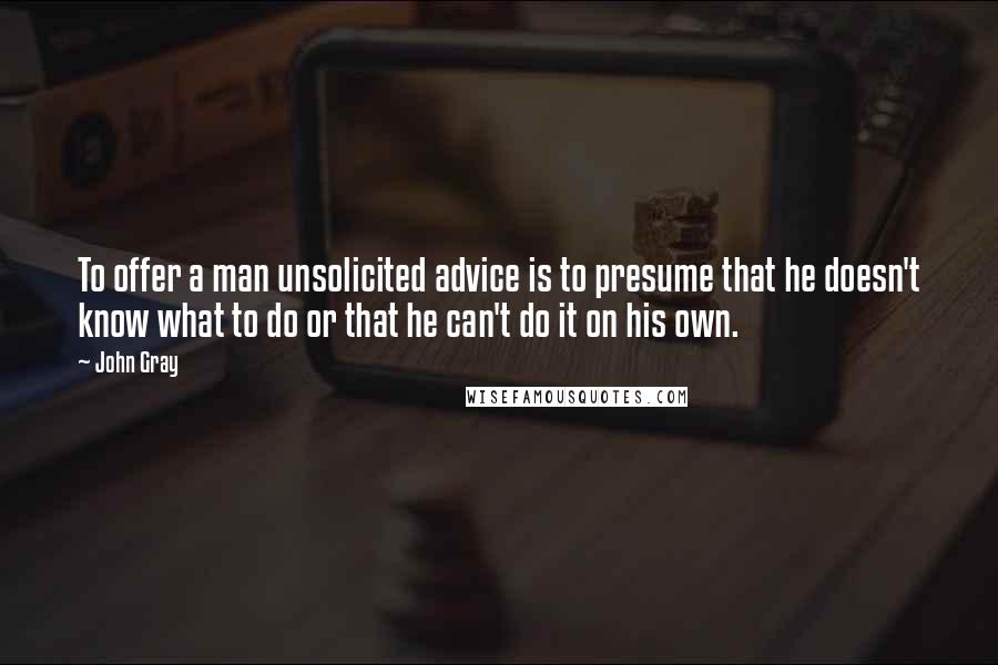 John Gray Quotes: To offer a man unsolicited advice is to presume that he doesn't know what to do or that he can't do it on his own.