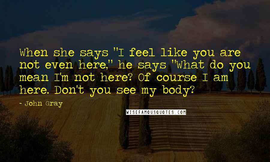 John Gray Quotes: When she says "I feel like you are not even here," he says "What do you mean I'm not here? Of course I am here. Don't you see my body?