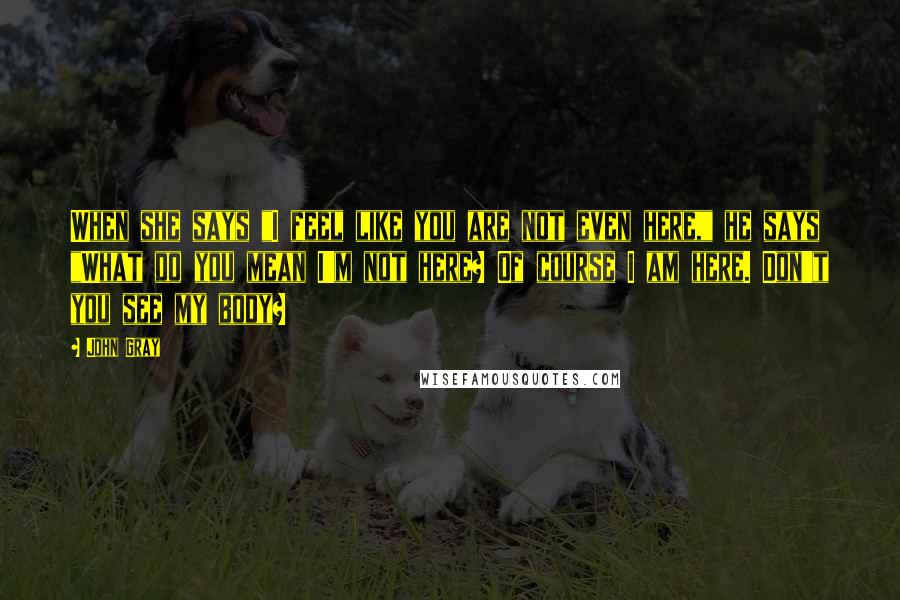 John Gray Quotes: When she says "I feel like you are not even here," he says "What do you mean I'm not here? Of course I am here. Don't you see my body?