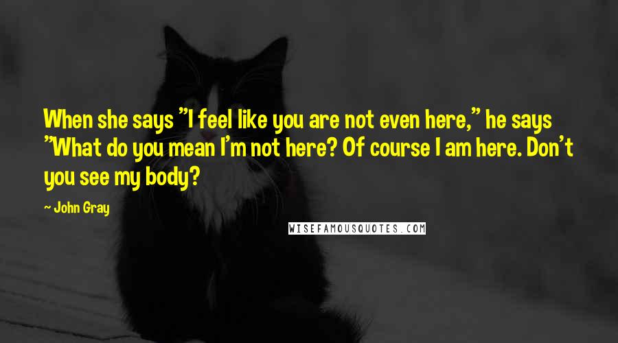 John Gray Quotes: When she says "I feel like you are not even here," he says "What do you mean I'm not here? Of course I am here. Don't you see my body?