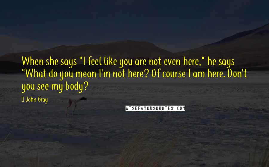 John Gray Quotes: When she says "I feel like you are not even here," he says "What do you mean I'm not here? Of course I am here. Don't you see my body?