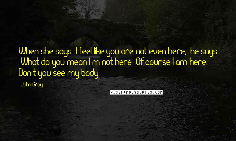 John Gray Quotes: When she says "I feel like you are not even here," he says "What do you mean I'm not here? Of course I am here. Don't you see my body?