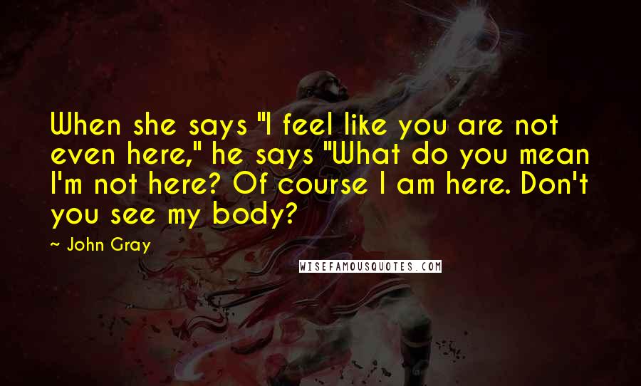 John Gray Quotes: When she says "I feel like you are not even here," he says "What do you mean I'm not here? Of course I am here. Don't you see my body?