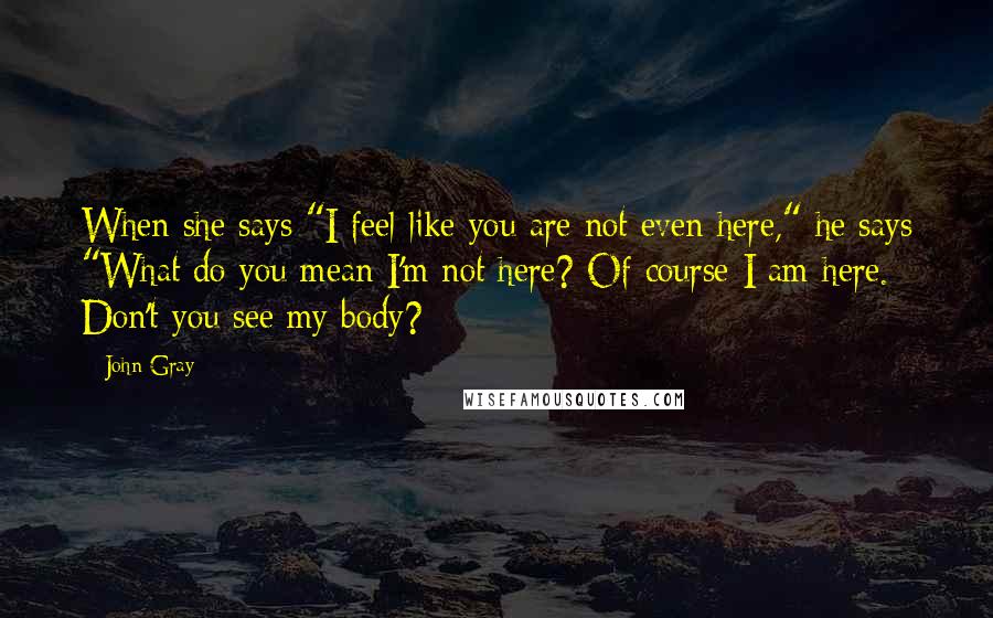 John Gray Quotes: When she says "I feel like you are not even here," he says "What do you mean I'm not here? Of course I am here. Don't you see my body?