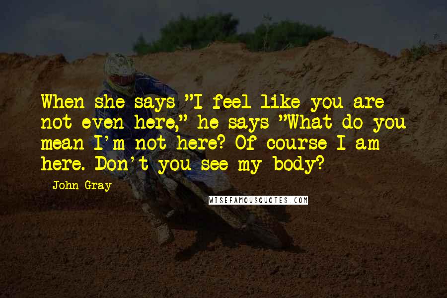 John Gray Quotes: When she says "I feel like you are not even here," he says "What do you mean I'm not here? Of course I am here. Don't you see my body?