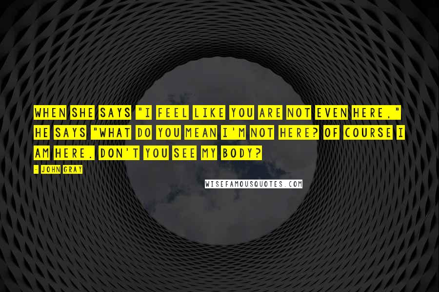 John Gray Quotes: When she says "I feel like you are not even here," he says "What do you mean I'm not here? Of course I am here. Don't you see my body?