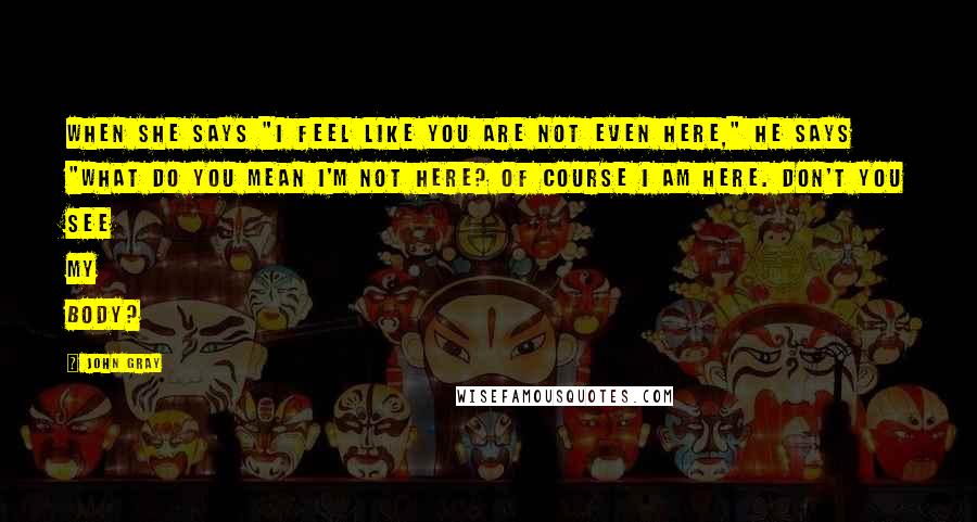 John Gray Quotes: When she says "I feel like you are not even here," he says "What do you mean I'm not here? Of course I am here. Don't you see my body?