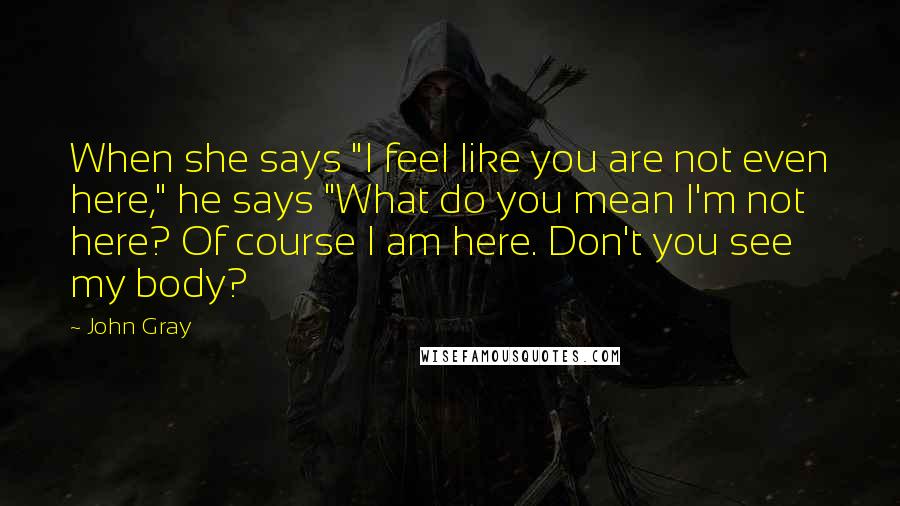 John Gray Quotes: When she says "I feel like you are not even here," he says "What do you mean I'm not here? Of course I am here. Don't you see my body?