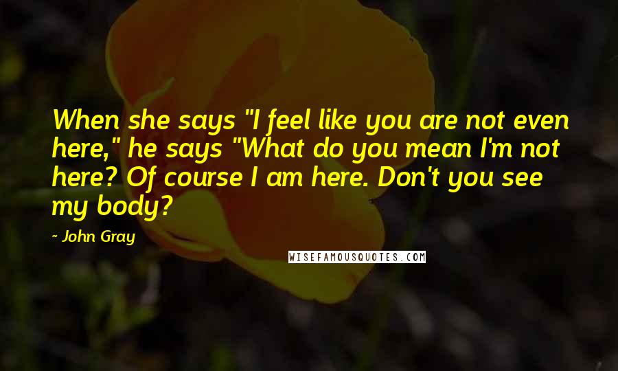 John Gray Quotes: When she says "I feel like you are not even here," he says "What do you mean I'm not here? Of course I am here. Don't you see my body?