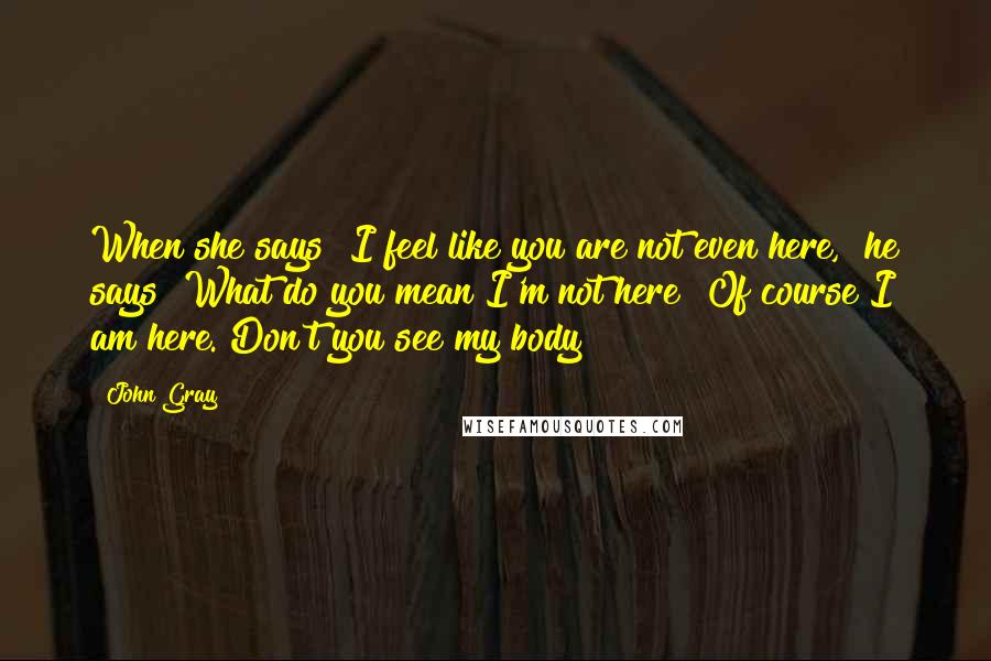 John Gray Quotes: When she says "I feel like you are not even here," he says "What do you mean I'm not here? Of course I am here. Don't you see my body?