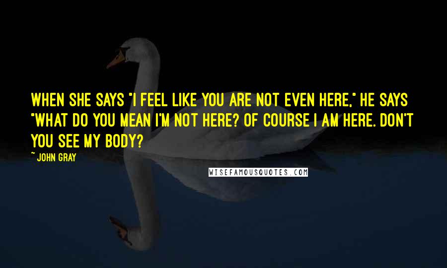 John Gray Quotes: When she says "I feel like you are not even here," he says "What do you mean I'm not here? Of course I am here. Don't you see my body?