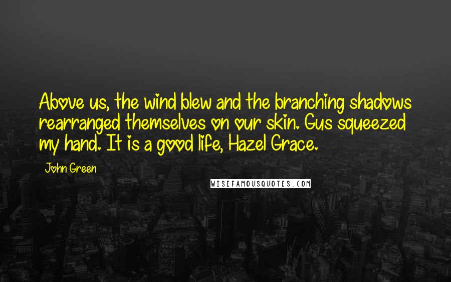 John Green Quotes: Above us, the wind blew and the branching shadows rearranged themselves on our skin. Gus squeezed my hand. It is a good life, Hazel Grace.