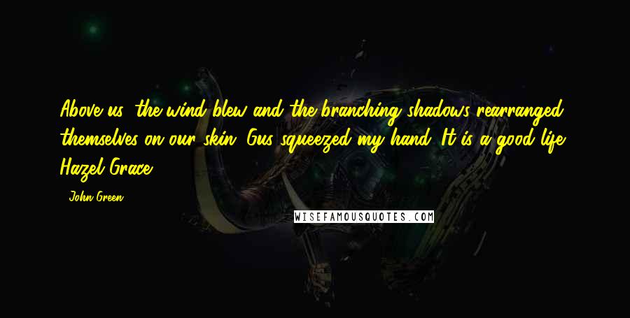 John Green Quotes: Above us, the wind blew and the branching shadows rearranged themselves on our skin. Gus squeezed my hand. It is a good life, Hazel Grace.