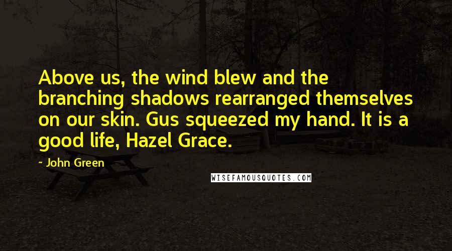 John Green Quotes: Above us, the wind blew and the branching shadows rearranged themselves on our skin. Gus squeezed my hand. It is a good life, Hazel Grace.