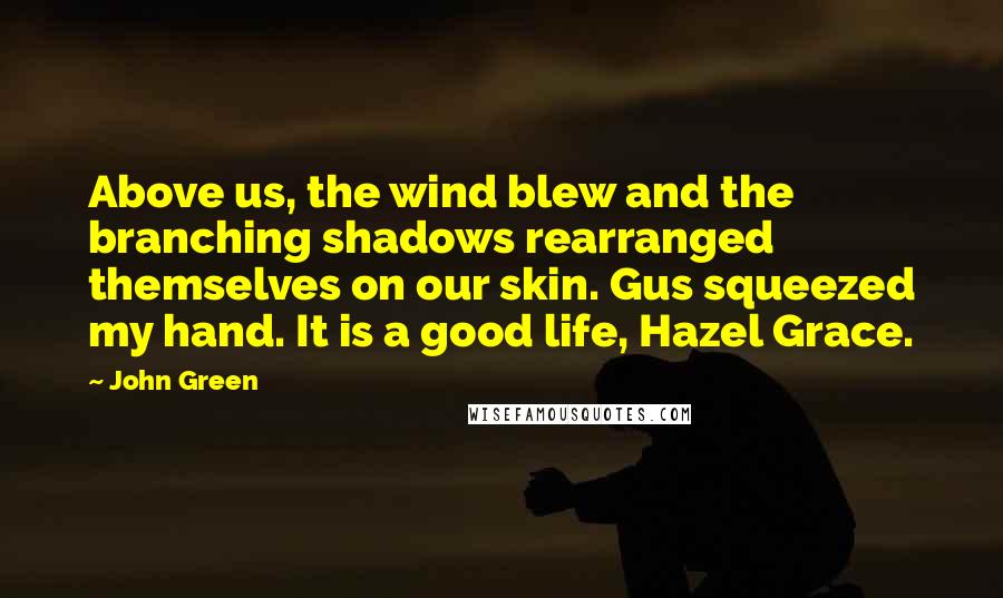 John Green Quotes: Above us, the wind blew and the branching shadows rearranged themselves on our skin. Gus squeezed my hand. It is a good life, Hazel Grace.
