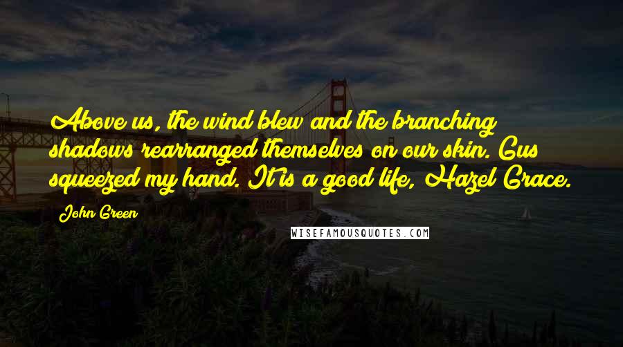 John Green Quotes: Above us, the wind blew and the branching shadows rearranged themselves on our skin. Gus squeezed my hand. It is a good life, Hazel Grace.