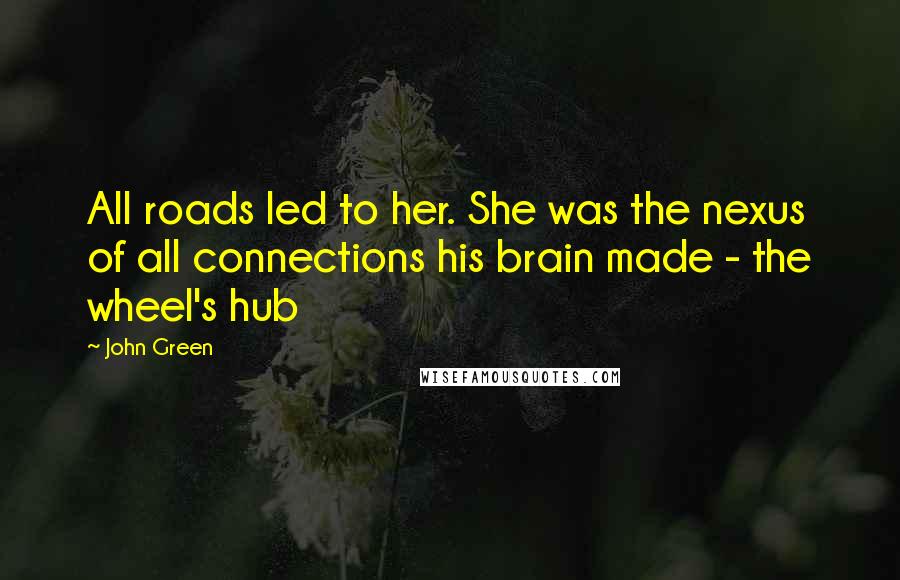 John Green Quotes: All roads led to her. She was the nexus of all connections his brain made - the wheel's hub