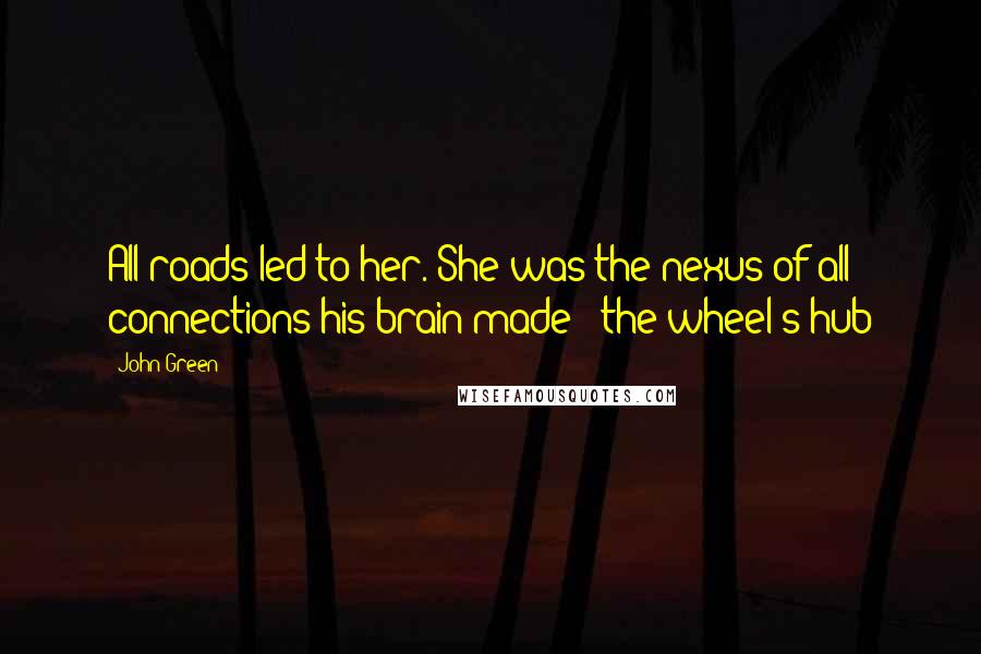 John Green Quotes: All roads led to her. She was the nexus of all connections his brain made - the wheel's hub