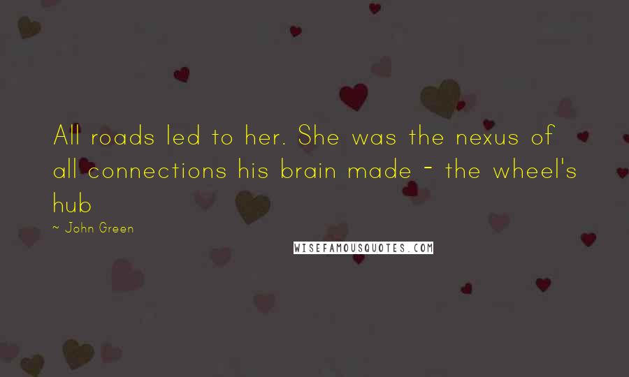 John Green Quotes: All roads led to her. She was the nexus of all connections his brain made - the wheel's hub