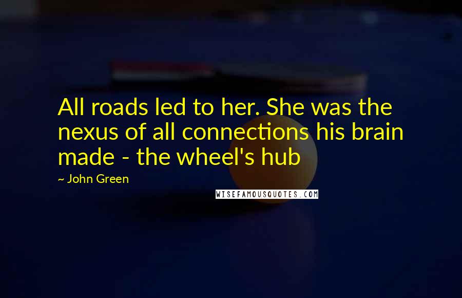 John Green Quotes: All roads led to her. She was the nexus of all connections his brain made - the wheel's hub