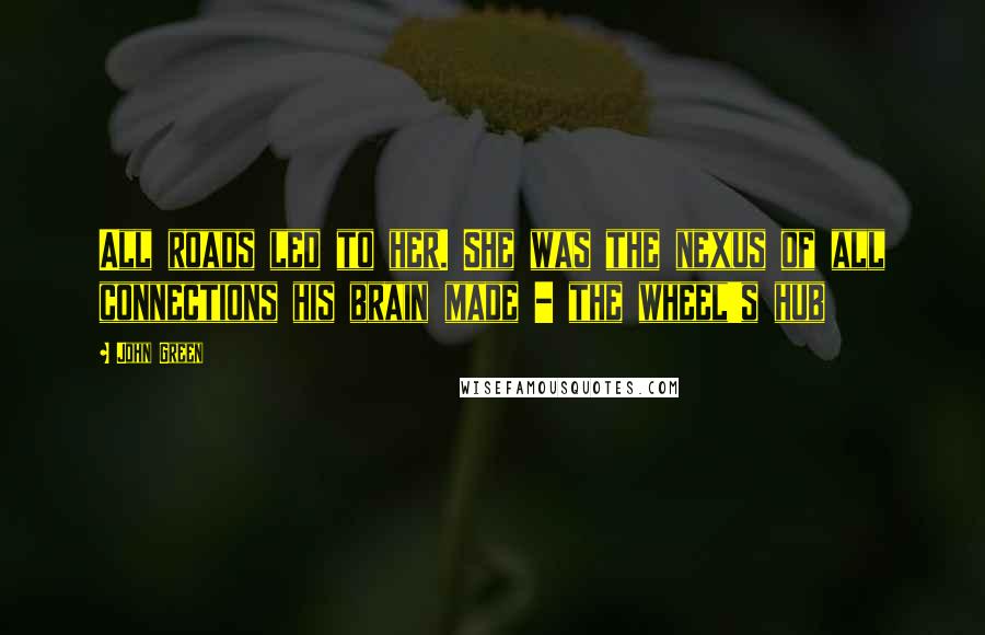 John Green Quotes: All roads led to her. She was the nexus of all connections his brain made - the wheel's hub