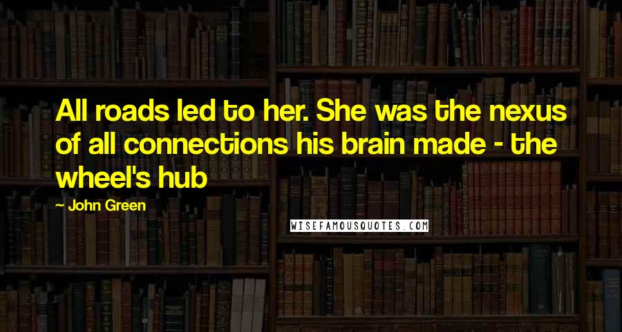 John Green Quotes: All roads led to her. She was the nexus of all connections his brain made - the wheel's hub