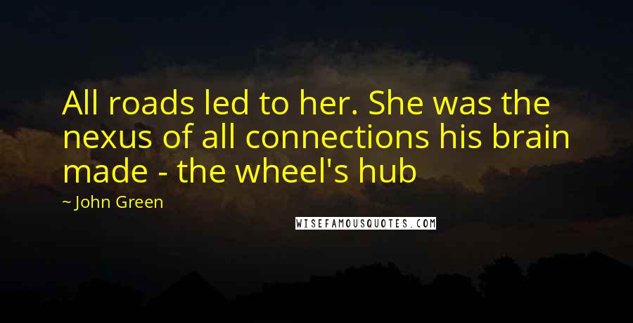 John Green Quotes: All roads led to her. She was the nexus of all connections his brain made - the wheel's hub