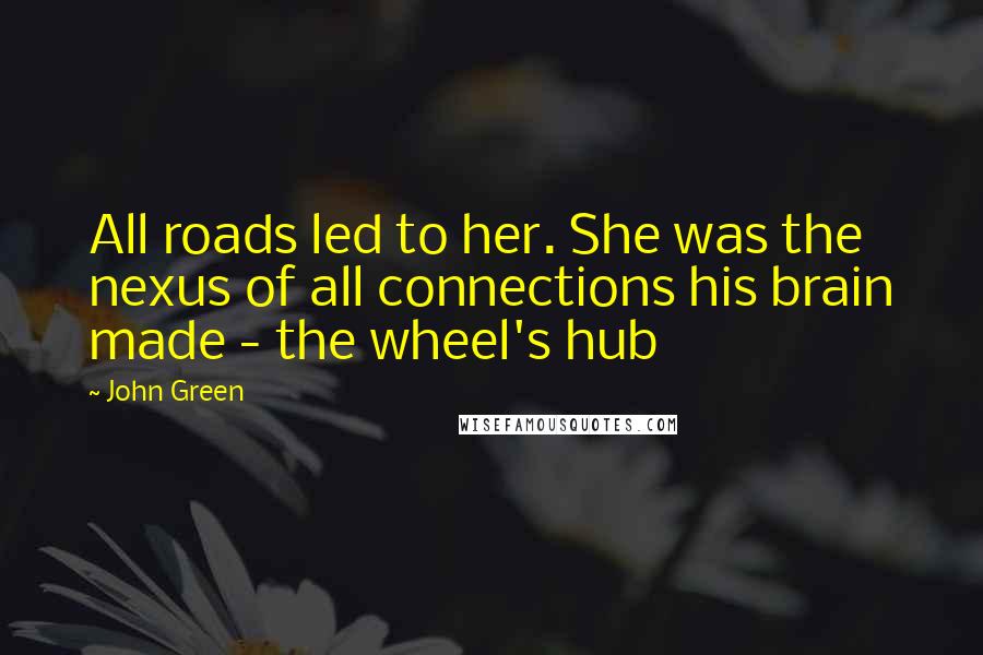 John Green Quotes: All roads led to her. She was the nexus of all connections his brain made - the wheel's hub