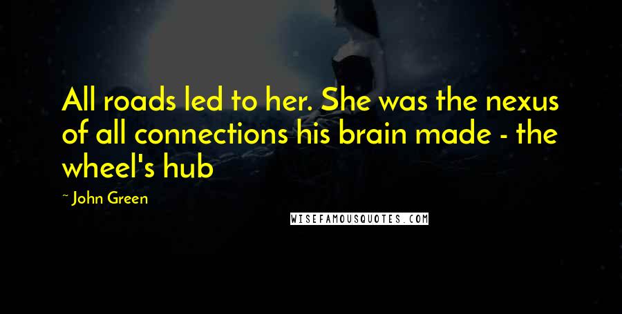 John Green Quotes: All roads led to her. She was the nexus of all connections his brain made - the wheel's hub