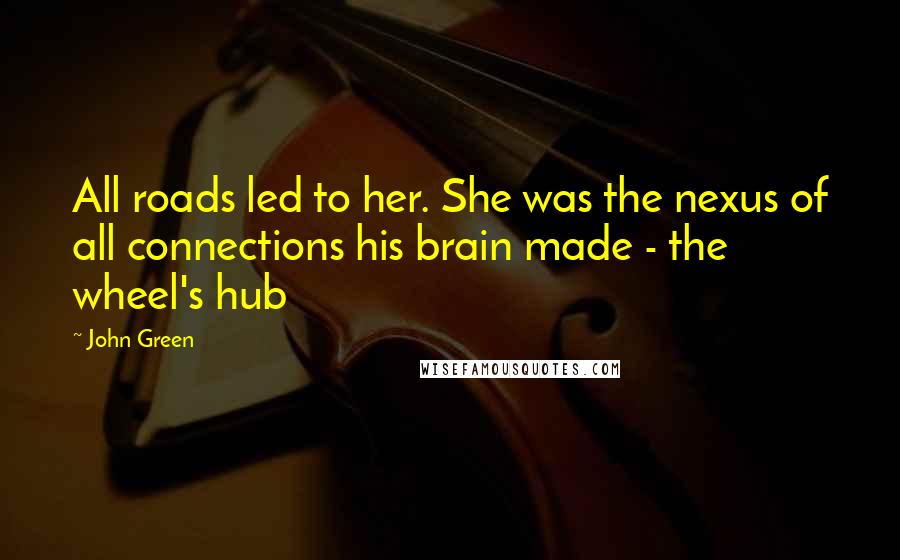 John Green Quotes: All roads led to her. She was the nexus of all connections his brain made - the wheel's hub