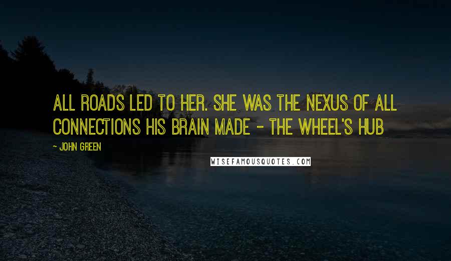 John Green Quotes: All roads led to her. She was the nexus of all connections his brain made - the wheel's hub