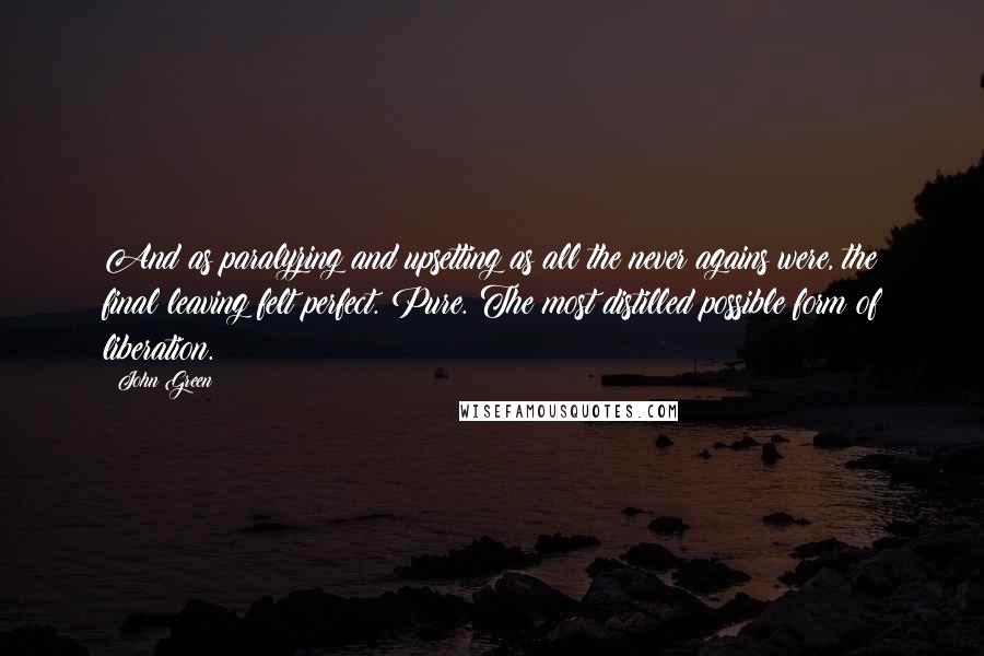 John Green Quotes: And as paralyzing and upsetting as all the never agains were, the final leaving felt perfect. Pure. The most distilled possible form of liberation.